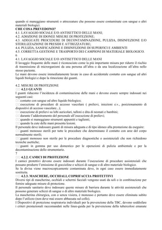 quando si maneggiano strumenti o attrezzature che possono essere contaminate con sangue o altri
materiali biologici.
CHE COSA PREVEDONO?
4.1. LAVAGGIO SOCIALE E/O ANTISETTICO DELLE MANI;
4.2. ADOZIONE DI IDONEE MISURE DI PROTEZIONE;
4.3. ADEGUATE PROCEDURE DI DECONTAMINAZIONE, PULIZIA, DISINFEZIONE E/O
STERILIZZAZIONE DI PRESIDI E ATTREZZATURE;
4.4. PULIZIA, SANIFICAZIONE E DISINFEZIONE DI SUPERFICI E AMBIENTI
4.5. CORRETTA GESTIONE E TRASPORTO DEI CAMPIONI DI MATERIALE BIOLOGICO.
6
4.1. LAVAGGIO SOCIALE E/O ANTISETTICO DELLE MANI
Il lavaggio frequente delle mani è riconosciuto come la più importante misura per ridurre il rischio
di trasmissione di microrganismi da una persona all’altra o da una localizzazione all’altra nello
stesso paziente.
Le mani devono essere immediatamente lavate in caso di accidentale contatto con sangue ed altri
liquidi biologici e dopo la rimozione dei guanti.
4.2. MISURE DI PROTEZIONE
􀂃􀂃 4.2.1 GUANTI
I guanti riducono l’incidenza di contaminazione delle mani e devono essere sempre indossati nei
seguenti casi:
􀂃􀂃contatto con sangue od altro liquido biologico;
􀂃􀂃esecuzione di procedure di accesso vascolare ( prelievi, iniezioni e.v., posizionamento di
dispositivi di accesso vascolare...);
􀂃􀂃esecuzione di prelievi su lobi auricolari, talloni e dita di neonati e bambini;
􀂃􀂃durante l’addestramento del personale all’esecuzione di prelievi;
􀂃􀂃quando si maneggiano strumenti appuntiti e taglienti;
􀂃􀂃quando la cute delle mani presenta lesioni.
Il personale deve indossare guanti di misura adeguata e di tipo idoneo alla prestazione da eseguire:
􀂃􀂃guanti monouso sterili per tutte le procedure che determinano il contatto con aree del corpo
normalmente sterili;
􀂃􀂃guanti monouso non sterile per le procedure diagnostiche o assistenziali che non richiedono
tecniche asettiche;
􀂃􀂃guanti in gomma per uso domestico per le operazioni di pulizia ambientale e per la
decontaminazione dello strumentario.
7
􀂃􀂃 4.2.2. CAMICI DI PROTEZIONE
I camici protettivi devono essere indossati durante l’esecuzione di procedure assistenziali che
possano produrre l’emissione di goccioline e schizzi di sangue o di altro materiale biologico.
Se la divisa viene macroscopicamente contaminata deve, in ogni caso essere immediatamente
sostituita.
􀂃􀂃 4.2.3. MASCHERE, OCCHIALI, COPRIFACCIA PROTETTIVI
Diversi tipi di mascherine, occhiali e schermi facciali vengono usati da soli o in combinazione per
fornire adeguate misure di protezione.
Il personale sanitario deve indossare queste misure di barriera durante le attività assistenziali che
possono generare schizzi di sangue o di altro materiale biologico.
La mascherina chirurgica, con o senza visiera, è monouso e pertanto deve essere eliminata subito
dopo l’utilizzo (non deve mai essere abbassata sul collo).
I Dispositivi di protezione respiratoria individuali per la prevenzione della TBC, devono soddisfare
i criteri prestazionali raccomandati nelle linee-guida per la prevenzione della tubercolosi emanate
 