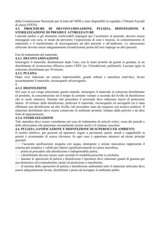 dalla Commissione Nazionale per la lotta all’AIDS e sono disponibili in ospedale ( Filtranti Facciali
di classe FFP2S).
4.3. PROCEDURE DI DECONTAMINAZIONE, PULIZIA, DISINFEZIONE E
STERILIZZAZIONE DI PRESIDI E ATTREZZATURE
I presidi medici o gli strumenti riutilizzabili impiegati per l’assistenza al paziente, devono essere
maneggiati con cura, in modo da prevenire l’esposizione di cute e mucose, la contaminazione di
indumenti e il trasferimento di microrganismi ad altri pazienti o all’ambiente. Le attrezzature
utilizzate devono essere adeguatamente ricondizionate prima del loro impiego su altri pazienti.
Fasi di trattamento del materiale:
4.3.1. DECONTAMINAZIONE
Immergere il materiale, direttamente dopo l’uso, con le mani protette da guanti in gomma, in un
disinfettante di riconosciuta efficacia contro l’HIV (es. Cloroderivati, polifenoli). Lasciare agire la
soluzione disinfettante per 30 minuti;
4.3.2. PULIZIA
Dopo aver indossato un camice impermeabile, guanti robusti e maschera total-face, lavare
accuratamente il materiale, risciacquarlo ed asciugarlo;
8
4.3.3. DISINFEZIONE
Nel caso in cui venga selezionato questo metodo, immergere il materiale in soluzione disinfettante
(il prodotto, la concentrazione ed il tempo di contatto variano a seconda del livello di disinfezione
che si vuole ottenere). Durante tale procedura il personale deve indossare mezzi di protezione
idonei. Al termine della disinfezione, prelevare il materiale, risciacquarlo ed asciugarlo (se è stata
effettuata una disinfezione ad alto livello, tali procedure sono da eseguirsi con tecnica asettica). Il
materiale disinfettato deve essere conservato in ambiente protetto, lontano dalla polvere e da altre
fonti di inquinamento;
4.3.4. STERILIZZAZIONE
Tale metodica deve essere considerata nel caso di trattamento di articoli critici, ossia dei presidi e
delle attrezzature che penetrano normalmente tessuti sterili o il sistema vascolare.
4.4. PULIZIA, SANIFICAZIONE E DISINFEZIONE DI SUPERFICI ED AMBIENTI
Il rischio infettivo, per pazienti ed operatori, legato a pavimenti, pareti, arredi e suppellettili in
genere è sicuramente di scarsa rilevanza. In ogni caso è opportuno attenersi ad alcuni principi
generali:
􀂃􀂃 l’accurata sanificazione eseguita con acqua, detergente e azione meccanica rappresenta il
sistema più semplice e valido per ridurre significativamente la carica microbica;
􀂃􀂃 prima di procedere alla disinfezione è indispensabile pulire;
􀂃􀂃 i disinfettanti devono essere usati secondo le modalità prescritte in etichetta;
􀂃􀂃 durante le operazioni di pulizia e disinfezione l’operatore deve indossare guanti di gomma per
uso domestico ed eventualmente camici di protezione e mascherine;
􀂃􀂃 al termine delle operazioni di pulizia e disinfezione ambientale tutto il materiale utilizzato deve
essere adeguatamente lavato, disinfettato e posto ad asciugare in ambiente pulito.
 