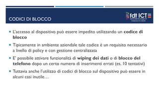 CODICI DI BLOCCO
 L’accesso al dispositivo può essere impedito utilizzando un codice di
blocco
 Tipicamente in ambiente aziendale tale codice è un requisito necessario
a livello di policy e con gestione centralizzata
 E’ possibile attivare funzionalità di wiping dei dati o di blocco del
telefono dopo un certo numero di inserimenti errati (es. 10 tentativi)
 Tuttavia anche l’utilizzo di codici di blocco sul dispositivo può essere in
alcuni casi inutile…
 