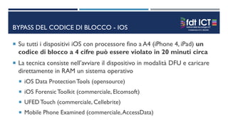 BYPASS DEL CODICE DI BLOCCO - IOS
 Su tutti i dispositivi iOS con processore fino a A4 (iPhone 4, iPad) un
codice di blocco a 4 cifre può essere violato in 20 minuti circa
 La tecnica consiste nell’avviare il dispositivo in modalità DFU e caricare
direttamente in RAM un sistema operativo
 iOS Data ProtectionTools (opensource)
 iOS ForensicToolkit (commerciale, Elcomsoft)
 UFEDTouch (commerciale, Cellebrite)
 Mobile Phone Examined (commerciale,AccessData)
 