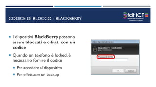 CODICE DI BLOCCO - BLACKBERRY
 I dispositivi BlackBerry possono
essere bloccati e cifrati con un
codice
 Quando un telefono è locked, è
necessario fornire il codice
 Per accedere al dispositivo
 Per effettuare un backup
 