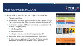 ANDROID MOBILE MALWARE
 Android è la piattaforma più colpita dai malware
 Piattaforma diffusa
 Possibilità di installare applicazioni dal market ufficiale (Google
Play) o da market alternativi (Amazon,Aptoide, Blackmat, ecc.)
 Verifica solo parziale del funzionamento di un applicazione da
parte di Google Bouncer
 Solo Google Play
 Solo analisi dinamica
 Solo per 5 minuti…e se il malware parte dopo 6??
 Rimozione basata unicamente su feedback degli utenti
 E’ tipico trovare applicazioni “cracckate” che sono state
modificate inserendo una parte di codice malevolo
 