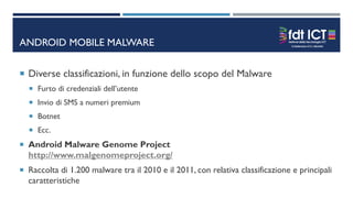 ANDROID MOBILE MALWARE
 Diverse classificazioni, in funzione dello scopo del Malware
 Furto di credenziali dell’utente
 Invio di SMS a numeri premium
 Botnet
 Ecc.
 Android Malware Genome Project
http://www.malgenomeproject.org/
 Raccolta di 1.200 malware tra il 2010 e il 2011, con relativa classificazione e principali
caratteristiche
 
