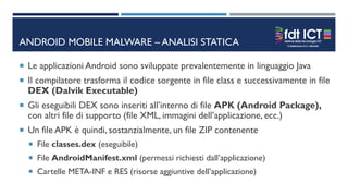 ANDROID MOBILE MALWARE – ANALISI STATICA
 Le applicazioni Android sono sviluppate prevalentemente in linguaggio Java
 Il compilatore trasforma il codice sorgente in file class e successivamente in file
DEX (Dalvik Executable)
 Gli eseguibili DEX sono inseriti all’interno di file APK (Android Package),
con altri file di supporto (file XML, immagini dell’applicazione, ecc.)
 Un file APK è quindi, sostanzialmente, un file ZIP contenente
 File classes.dex (eseguibile)
 File AndroidManifest.xml (permessi richiesti dall’applicazione)
 Cartelle META-INF e RES (risorse aggiuntive dell’applicazione)
 
