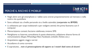 PERCHÉ IL RISCHIO È MOBILE?
 Negli ultimi anni gli smartphone e i tablet sono entrati prepotentemente sul mercato e nella
nostra vita quotidiana
 Sono utilizzati sia a livello personale sia a livello aziendale (corporate vs. BYOD)
 Li utilizziamo per scopi tradizionali e per svolgere attività che prima facevamo con il
computer
 Memorizziamo contatti, facciamo telefonate, inviamo SMS
 Navighiamo su Internet, consultiamo la posta elettronica, utilizziamo diverse forme di
comunicazione (Skype,WhatsApp,Viber, Facebook, Linkedin,Twitter, ecc.)
 Acquistiamo oggetti, viaggi e servizi
 Accediamo al conto corrente
 E soprattutto…non ci preoccupiamo di sapere se i nostri dati sono al sicuro!
 