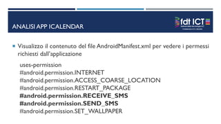 ANALISI APP ICALENDAR
 Visualizzo il contenuto del file AndroidManifest.xml per vedere i permessi
richiesti dall’applicazione
uses-permission
#android.permission.INTERNET
#android.permission.ACCESS_COARSE_LOCATION
#android.permission.RESTART_PACKAGE
#android.permission.RECEIVE_SMS
#android.permission.SEND_SMS
#android.permission.SET_WALLPAPER
 