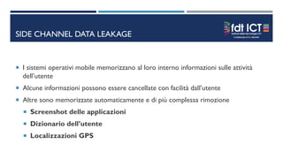 SIDE CHANNEL DATA LEAKAGE
 I sistemi operativi mobile memorizzano al loro interno informazioni sulle attività
dell’utente
 Alcune informazioni possono essere cancellate con facilità dall’utente
 Altre sono memorizzate automaticamente e di più complessa rimozione
 Screenshot delle applicazioni
 Dizionario dell’utente
 Localizzazioni GPS
 