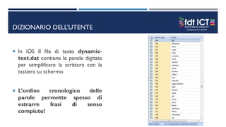 DIZIONARIO DELL’UTENTE
 In iOS Il file di testo dynamic-
text.dat contiene le parole digitate
per semplificare la scrittura con la
tastiera su schermo
 L’ordine cronologico delle
parole permette spesso di
estrarre frasi di senso
compiuto!
 