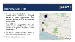 LOCALIZZAZIONI GPS
 Il file consolidated.db salva le
informazioni relative a hotspot
Wi-Fi e celle agganciate, con
relativo timestamp e coordinate
geografiche
 Fino iOS 4.3 conservate per un
anno, salvate nel backup in chiaro
anche se la geolocalizzazione era
disattivata!
 Da iOS 4.4 conservate per 7 giorni e
solo se la geolocalizzazione è attiva
 E comunque non è poco…
 