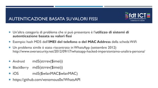 AUTENTICAZIONE BASATA SUVALORI FISSI
 Un’altra categoria di problema che si può presentare è l’utilizzo di sistemi di
autenticazione basata su valori fissi
 Esempio: hash MD5 dell’IMEI del telefono o del MAC Address della scheda WiFi
 Un problema simile è stato riscontrato in WhatsApp (settembre 2012)
http://www.oversecurity.net/2012/09/17/whatsapp-hacked-impersioniamo-unaltra-persona/
 Android md5(strrev($imei))
 BlackBerry md5(strrev($imei))
 iOS md5($wlanMAC$wlanMAC)
 https://github.com/venomous0x/WhatsAPI
 