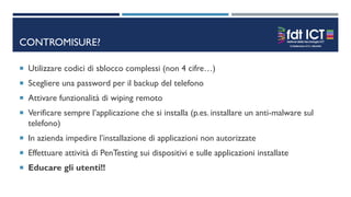 CONTROMISURE?
 Utilizzare codici di sblocco complessi (non 4 cifre…)
 Scegliere una password per il backup del telefono
 Attivare funzionalità di wiping remoto
 Verificare sempre l’applicazione che si installa (p.es. installare un anti-malware sul
telefono)
 In azienda impedire l’installazione di applicazioni non autorizzate
 Effettuare attività di PenTesting sui dispositivi e sulle applicazioni installate
 Educare gli utenti!!
 