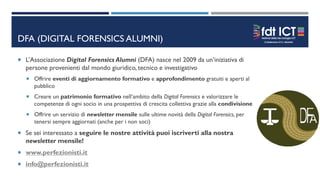 DFA (DIGITAL FORENSICS ALUMNI)
 L’Associazione Digital Forensics Alumni (DFA) nasce nel 2009 da un’iniziativa di
persone provenienti dal mondo giuridico, tecnico e investigativo
 Offrire eventi di aggiornamento formativo e approfondimento gratuiti e aperti al
pubblico
 Creare un patrimonio formativo nell’ambito della Digital Forensics e valorizzare le
competenze di ogni socio in una prospettiva di crescita collettiva grazie alla condivisione
 Offrire un servizio di newsletter mensile sulle ultime novità della Digital Forensics, per
tenersi sempre aggiornati (anche per i non soci)
 Se sei interessato a seguire le nostre attività puoi iscriverti alla nostra
newsletter mensile!
 www.perfezionisti.it
 info@perfezionisti.it
 
