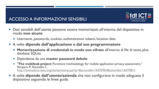 ACCESSO A INFORMAZIONI SENSIBILI
 Dati sensibili dell’utente possono essere memorizzati all’interno del dispositivo in
modo non sicuro
 Username, passwords, cookies, authentication tokens, location data
 A volte dipende dall’applicazione e dal suo programmatore
 Memorizzazione di credenziali in modo non cifrato all’interno di file di testo, plist,
database SQLite
 Dipendenza da una master password debole
 "The mobileak project: Forensics methodology for mobile application privacy assessment,“
Stirparo, P.; Kounelis, I.,
http://ieeexplore.ieee.org/stamp/stamp.jsp?tp=&arnumber=6470964&isnumber=6470811
 A volte dipende dall’utente/azienda che non configurano in modo adeguato il
dispositivo seguendo le linee guida
 