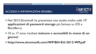 ACCESSO A INFORMAZIONI SENSIBILI
 Nel 2012 Elcomsoft ha presentato uno studio svolto sulle 17
applicazioni di password storage più famose su iOS e
BlackBerry
 10 su 17 sono risultate insicure e accessibili in meno di un
giorno!
 http://www.elcomsoft.com/WP/BH-EU-2012-WP.pdf
 