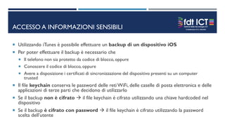 ACCESSO A INFORMAZIONI SENSIBILI
 Utilizzando iTunes è possibile effettuare un backup di un dispositivo iOS
 Per poter effettuare il backup è necessario che
 Il telefono non sia protetto da codice di blocco, oppure
 Conoscere il codice di blocco, oppure
 Avere a disposizione i certificati di sincronizzazione del dispositivo presenti su un computer
trusted
 Il file keychain conserva le password delle reti WiFi, delle caselle di posta elettronica e delle
applicazioni di terze parti che decidono di utilizzarlo
 Se il backup non è cifrato  il file keychain è cifrato utilizzando una chiave hardcoded nel
dispositivo
 Se il backup è cifrato con password  il file keychain è cifrato utilizzando la password
scelta dell’utente
 