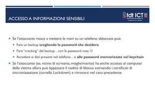 ACCESSO A INFORMAZIONI SENSIBILI
 Se l’attaccante riesce a mettere le mani su un telefono sbloccato può:
 Fare un backup scegliendo la password che desidera
 Fare “cracking” del backup…con la password nota 
 Accedere ai dati presenti nel telefono…e alle password memorizzate nel keychain
 Se l’attaccante (es. vicino di scrivania, moglie/marito) ha anche accesso al computer
della vittima allora può bypassare il codice di blocco estraendo i certificati di
sincronizzazione (cartella Lockdown) e ritrovarsi nel caso precedente
 