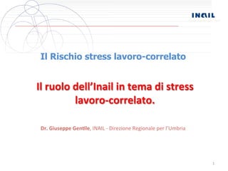 Sede Provinciale Terni 
1 
Il Rischio stress lavoro-correlato 
Il 
ruolo 
dell’Inail 
in 
tema 
di 
stress 
lavoro-­‐correlato. 
Dr. 
Giuseppe 
Gen,le, 
INAIL 
-­‐ 
Direzione 
Regionale 
per 
l’Umbria 
 
