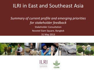 ILRI in East and Southeast Asia
Summary of current profile and emerging priorities
for stakeholder feedback
Stakeholder Consultation
Novotel Siam Square, Bangkok
31 May 2013
 