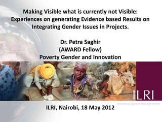 Making Visible what is currently not Visible:
Experiences on generating Evidence based Results on
       Integrating Gender Issues in Projects.

                  Dr. Petra Saghir
                 (AWARD Fellow)
          Poverty Gender and Innovation




            ILRI, Nairobi, 18 May 2012
 