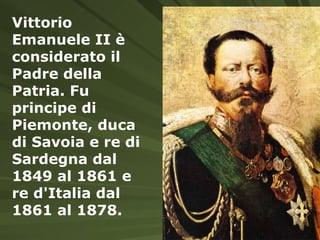 Vittorio Emanuele II è considerato il Padre della Patria. Fu principe di Piemonte, duca di Savoia e re di Sardegna dal 1849 al 1861 e re d'Italia dal 1861 al 1878.   