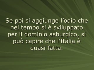 Se poi si aggiunge l’odio che nel tempo si è sviluppato per il dominio asburgico, si può capire che l’Italia è quasi fatta. 