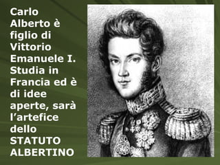 Carlo Alberto è figlio di Vittorio Emanuele I. Studia in Francia ed è di idee aperte, sarà l’artefice dello STATUTO ALBERTINO 