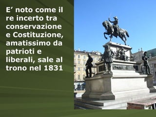 E’ noto come il re incerto tra conservazione e Costituzione, amatissimo da patrioti e liberali, sale al trono nel 1831 
