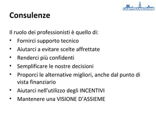 Consulenze
Il ruolo dei professionisti è quello di:
• Fornirci supporto tecnico
• Aiutarci a evitare scelte affrettate
• Renderci più confidenti
• Semplificare le nostre decisioni
• Proporci le alternative migliori, anche dal punto di
vista finanziario
• Aiutarci nell'utilizzo degli INCENTIVI
• Mantenere una VISIONE D’ASSIEME

 