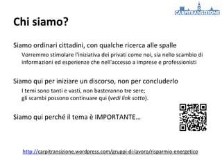 Chi siamo?
Siamo ordinari cittadini, con qualche ricerca alle spalle
Vorremmo stimolare l'iniziativa dei privati come noi, sia nello scambio di
informazioni ed esperienze che nell'accesso a imprese e professionisti

Siamo qui per iniziare un discorso, non per concluderlo
I temi sono tanti e vasti, non basteranno tre sere;
gli scambi possono continuare qui (vedi link sotto).

Siamo qui perché il tema è IMPORTANTE…

http://carpitransizione.wordpress.com/gruppi-di-lavoro/risparmio-energetico

 