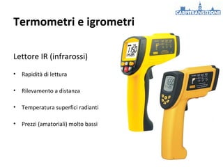 Termometri e igrometri
Lettore IR (infrarossi)
•

Rapidità di lettura

•

Rilevamento a distanza

•

Temperatura superfici radianti

•

Prezzi (amatoriali) molto bassi

 