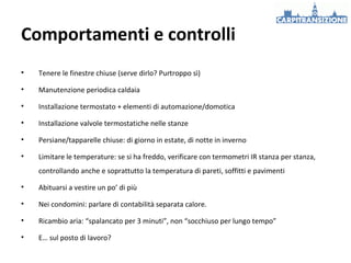 Comportamenti e controlli
•

Tenere le finestre chiuse (serve dirlo? Purtroppo sì)

•

Manutenzione periodica caldaia

•

Installazione termostato + elementi di automazione/domotica

•

Installazione valvole termostatiche nelle stanze

•

Persiane/tapparelle chiuse: di giorno in estate, di notte in inverno

•

Limitare le temperature: se si ha freddo, verificare con termometri IR stanza per stanza,
controllando anche e soprattutto la temperatura di pareti, soffitti e pavimenti

•

Abituarsi a vestire un po’ di più

•

Nei condomini: parlare di contabilità separata calore.

•

Ricambio aria: “spalancato per 3 minuti”, non “socchiuso per lungo tempo”

•

E… sul posto di lavoro?

 