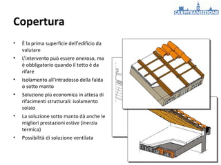 Copertura
•

È la prima superficie dell’edificio da
valutare

•

L’intervento può essere oneroso, ma
è obbligatorio quando il tetto è da
rifare

•

Isolamento all’intradosso della falda
o sotto manto

•

Soluzione più economica in attesa di
rifacimenti strutturali: isolamento
solaio

•

La soluzione sotto manto dà anche le
migliori prestazioni estive (inerzia
termica)

•

Possibilità di soluzione ventilata

 