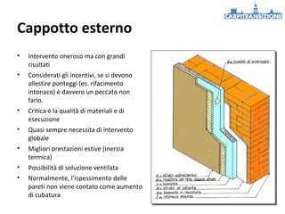 Cappotto esterno
•

Intervento oneroso ma con grandi
risultati

•

Considerati gli incentivi, se si devono
allestire ponteggi (es. rifacimento
intonaco) è davvero un peccato non
farlo.

•

Critica è la qualità di materiali e di
esecuzione

•

Quasi sempre necessita di intervento
globale

•

Migliori prestazioni estive (inerzia
termica)

•

Possibilità di soluzione ventilata

•

Normalmente, l’ispessimento delle
pareti non viene contato come aumento
di cubatura

 