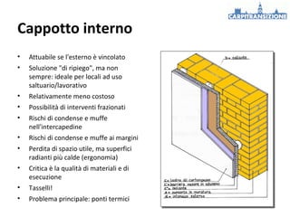 Cappotto interno
•

Attuabile se l'esterno è vincolato

•

Soluzione "di ripiego", ma non
sempre: ideale per locali ad uso
saltuario/lavorativo

•

Relativamente meno costoso

•

Possibilità di interventi frazionati

•

Rischi di condense e muffe
nell'intercapedine

•

Rischi di condense e muffe ai margini

•

Perdita di spazio utile, ma superfici
radianti più calde (ergonomia)

•

Critica è la qualità di materiali e di
esecuzione

•

Tasselli!

•

Problema principale: ponti termici

 