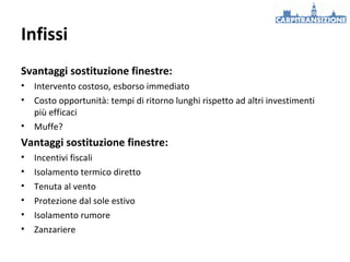 Infissi
Svantaggi sostituzione finestre:
•
•
•

Intervento costoso, esborso immediato
Costo opportunità: tempi di ritorno lunghi rispetto ad altri investimenti
più efficaci
Muffe?

Vantaggi sostituzione finestre:
•
•
•
•
•
•

Incentivi fiscali
Isolamento termico diretto
Tenuta al vento
Protezione dal sole estivo
Isolamento rumore
Zanzariere

 