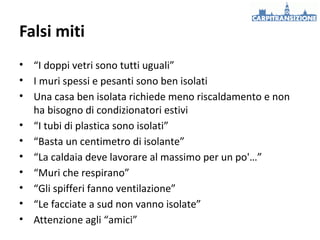 Falsi miti
• “I doppi vetri sono tutti uguali”
• I muri spessi e pesanti sono ben isolati
• Una casa ben isolata richiede meno riscaldamento e non
ha bisogno di condizionatori estivi
• “I tubi di plastica sono isolati”
• “Basta un centimetro di isolante”
• “La caldaia deve lavorare al massimo per un po'…”
• “Muri che respirano”
• “Gli spifferi fanno ventilazione”
• “Le facciate a sud non vanno isolate”
• Attenzione agli “amici”

 