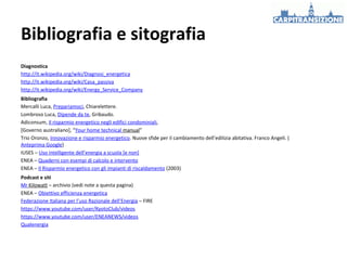 Bibliografia e sitografia
Diagnostica
http://it.wikipedia.org/wiki/Diagnosi_energetica
http://it.wikipedia.org/wiki/Casa_passiva
http://it.wikipedia.org/wiki/Energy_Service_Company
Bibliografia
Mercalli Luca, Prepariamoci, Chiarelettere.
Lombroso Luca, Dipende da te, Gribaudo.
Adiconsum, Il risparmio energetico negli edifici condominiali,
[Governo australiano], “Your home technical manual”
Trio Oronzo, Innovazione e risparmio energetico. Nuove sfide per il cambiamento dell’edilizia abitativa. Franco Angeli. (
Anteprima Google)
IUSES – Uso intelligente dell’energia a scuola [e non]
ENEA – Quaderni con esempi di calcolo e intervento
ENEA – Il Risparmio energetico con gli impianti di riscaldamento (2003)
Podcast e siti
Mr Kilowatt – archivio (vedi note a questa pagina)
ENEA – Obiettivo efficienza energetica
Federazione Italiana per l’uso Razionale dell’Energia – FIRE
https://www.youtube.com/user/KyotoClub/videos
https://www.youtube.com/user/ENEANEWS/videos
Qualenergia

 