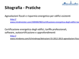 Sitografia - Pratiche
Agevolazioni fiscali e risparmio energetico per edifici esistenti

http://
www.mindmeister.com/100406780/certificazione-energetica-degli-edifici-tar

Certificazione energetica degli edifici, tariffe professionali,
software, autocertificazione e approfondimenti

http://
www.mindomo.com/it/mindmap/detrazioni-55-2012-2013-agevolazioni-fisca

 