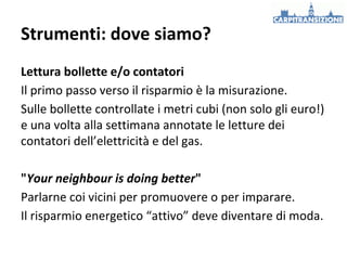 Strumenti: dove siamo?
Lettura bollette e/o contatori
Il primo passo verso il risparmio è la misurazione.
Sulle bollette controllate i metri cubi (non solo gli euro!)
e una volta alla settimana annotate le letture dei
contatori dell’elettricità e del gas.
"Your neighbour is doing better"
Parlarne coi vicini per promuovere o per imparare.
Il risparmio energetico “attivo” deve diventare di moda.

 