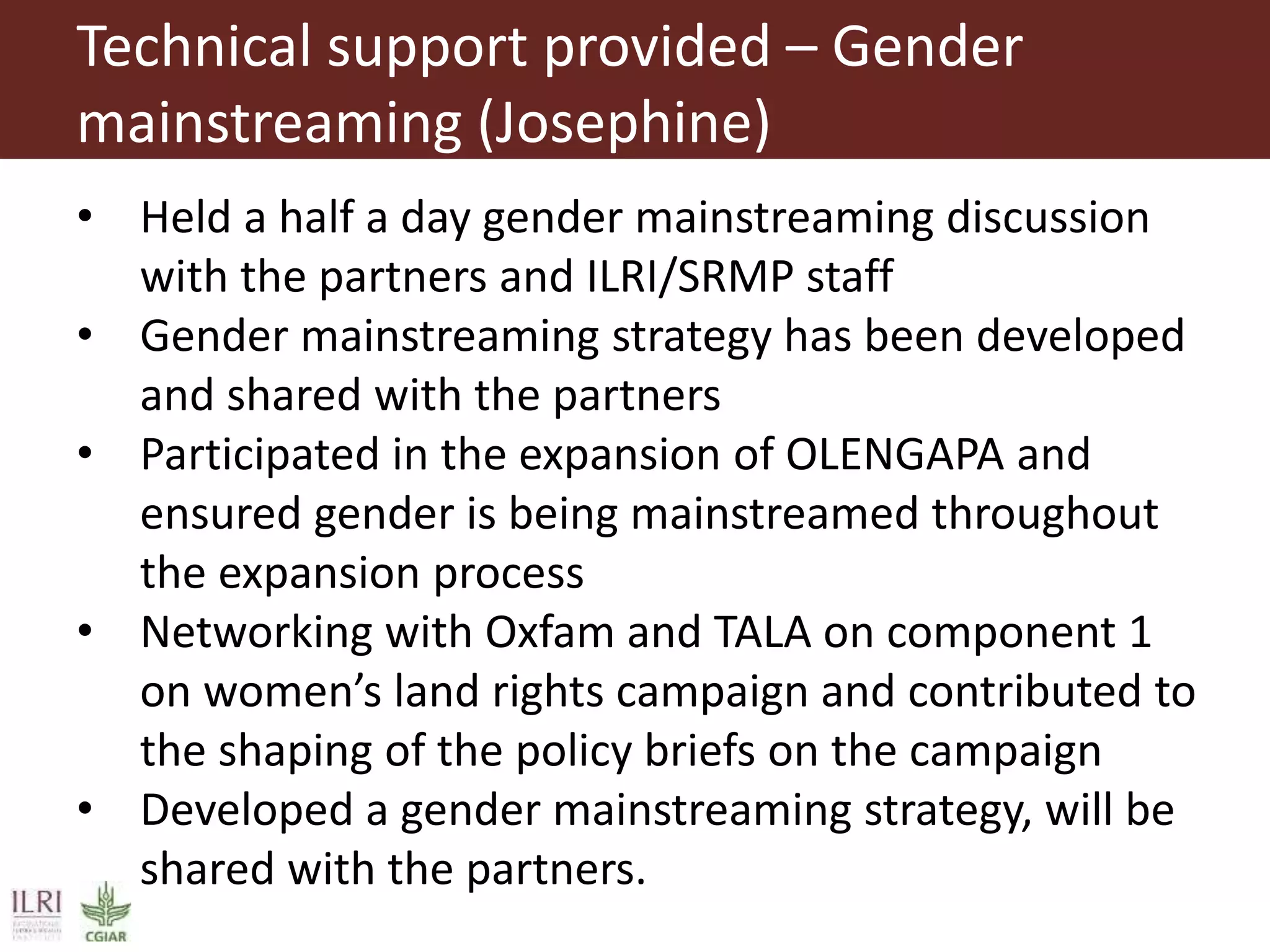 Technical support provided – Gender
mainstreaming (Josephine)
• Held a half a day gender mainstreaming discussion
with the partners and ILRI/SRMP staff
• Gender mainstreaming strategy has been developed
and shared with the partners
• Participated in the expansion of OLENGAPA and
ensured gender is being mainstreamed throughout
the expansion process
• Networking with Oxfam and TALA on component 1
on women’s land rights campaign and contributed to
the shaping of the policy briefs on the campaign
• Developed a gender mainstreaming strategy, will be
shared with the partners.
 