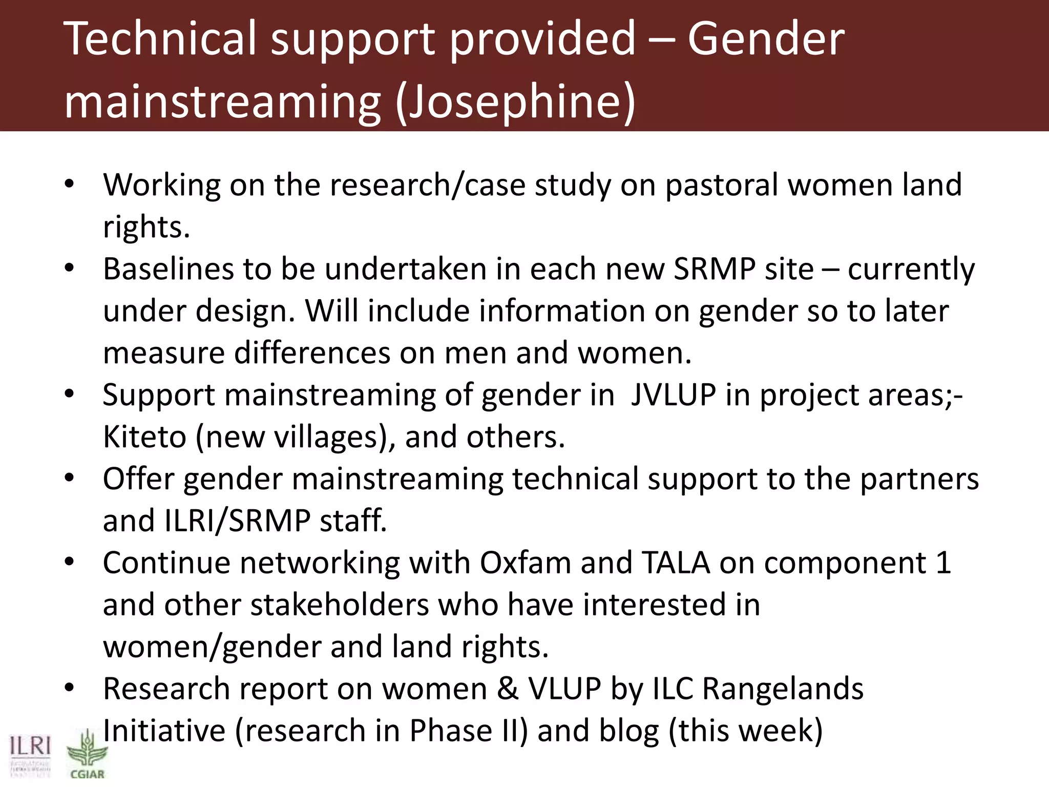 Technical support provided – Gender
mainstreaming (Josephine)
• Working on the research/case study on pastoral women land
rights.
• Baselines to be undertaken in each new SRMP site – currently
under design. Will include information on gender so to later
measure differences on men and women.
• Support mainstreaming of gender in JVLUP in project areas;-
Kiteto (new villages), and others.
• Offer gender mainstreaming technical support to the partners
and ILRI/SRMP staff.
• Continue networking with Oxfam and TALA on component 1
and other stakeholders who have interested in
women/gender and land rights.
• Research report on women & VLUP by ILC Rangelands
Initiative (research in Phase II) and blog (this week)
 