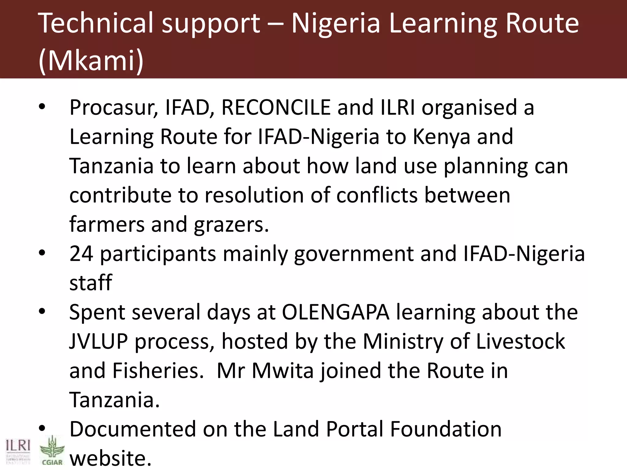 Technical support – Nigeria Learning Route
(Mkami)
• Procasur, IFAD, RECONCILE and ILRI organised a
Learning Route for IFAD-Nigeria to Kenya and
Tanzania to learn about how land use planning can
contribute to resolution of conflicts between
farmers and grazers.
• 24 participants mainly government and IFAD-Nigeria
staff
• Spent several days at OLENGAPA learning about the
JVLUP process, hosted by the Ministry of Livestock
and Fisheries. Mr Mwita joined the Route in
Tanzania.
• Documented on the Land Portal Foundation
website.
 