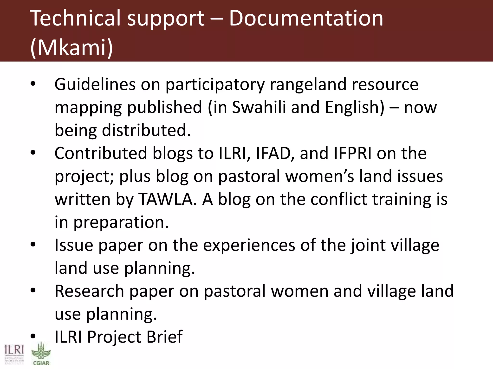 Technical support – Documentation
(Mkami)
• Guidelines on participatory rangeland resource
mapping published (in Swahili and English) – now
being distributed.
• Contributed blogs to ILRI, IFAD, and IFPRI on the
project; plus blog on pastoral women’s land issues
written by TAWLA. A blog on the conflict training is
in preparation.
• Issue paper on the experiences of the joint village
land use planning.
• Research paper on pastoral women and village land
use planning.
• ILRI Project Brief
 