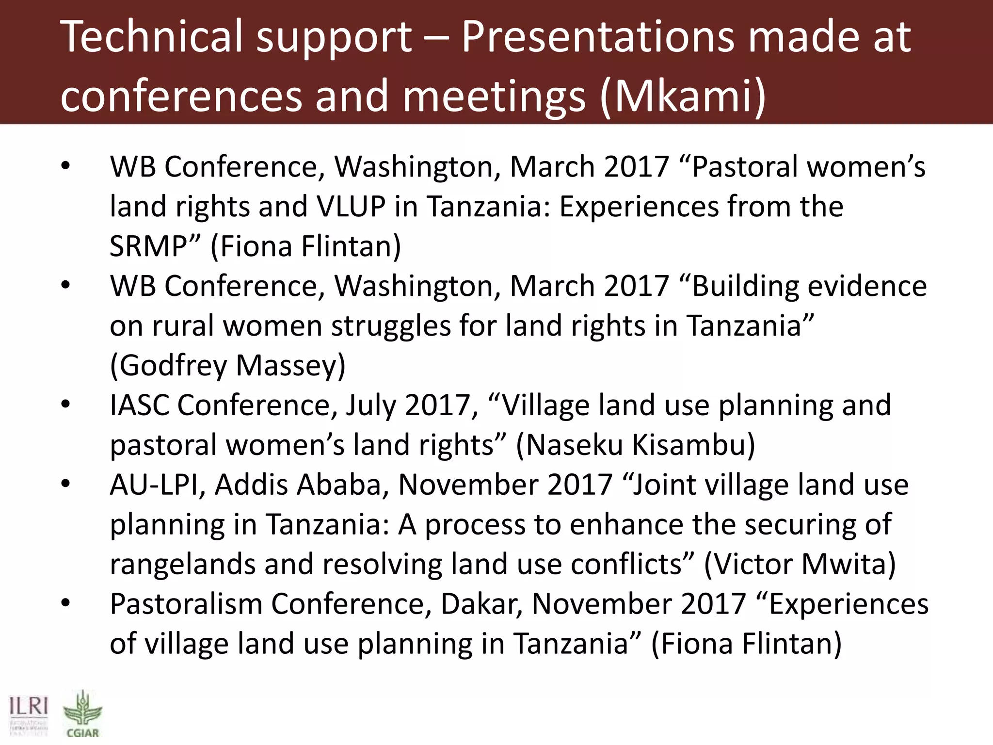 Technical support – Presentations made at
conferences and meetings (Mkami)
• WB Conference, Washington, March 2017 “Pastoral women’s
land rights and VLUP in Tanzania: Experiences from the
SRMP” (Fiona Flintan)
• WB Conference, Washington, March 2017 “Building evidence
on rural women struggles for land rights in Tanzania”
(Godfrey Massey)
• IASC Conference, July 2017, “Village land use planning and
pastoral women’s land rights” (Naseku Kisambu)
• AU-LPI, Addis Ababa, November 2017 “Joint village land use
planning in Tanzania: A process to enhance the securing of
rangelands and resolving land use conflicts” (Victor Mwita)
• Pastoralism Conference, Dakar, November 2017 “Experiences
of village land use planning in Tanzania” (Fiona Flintan)
 