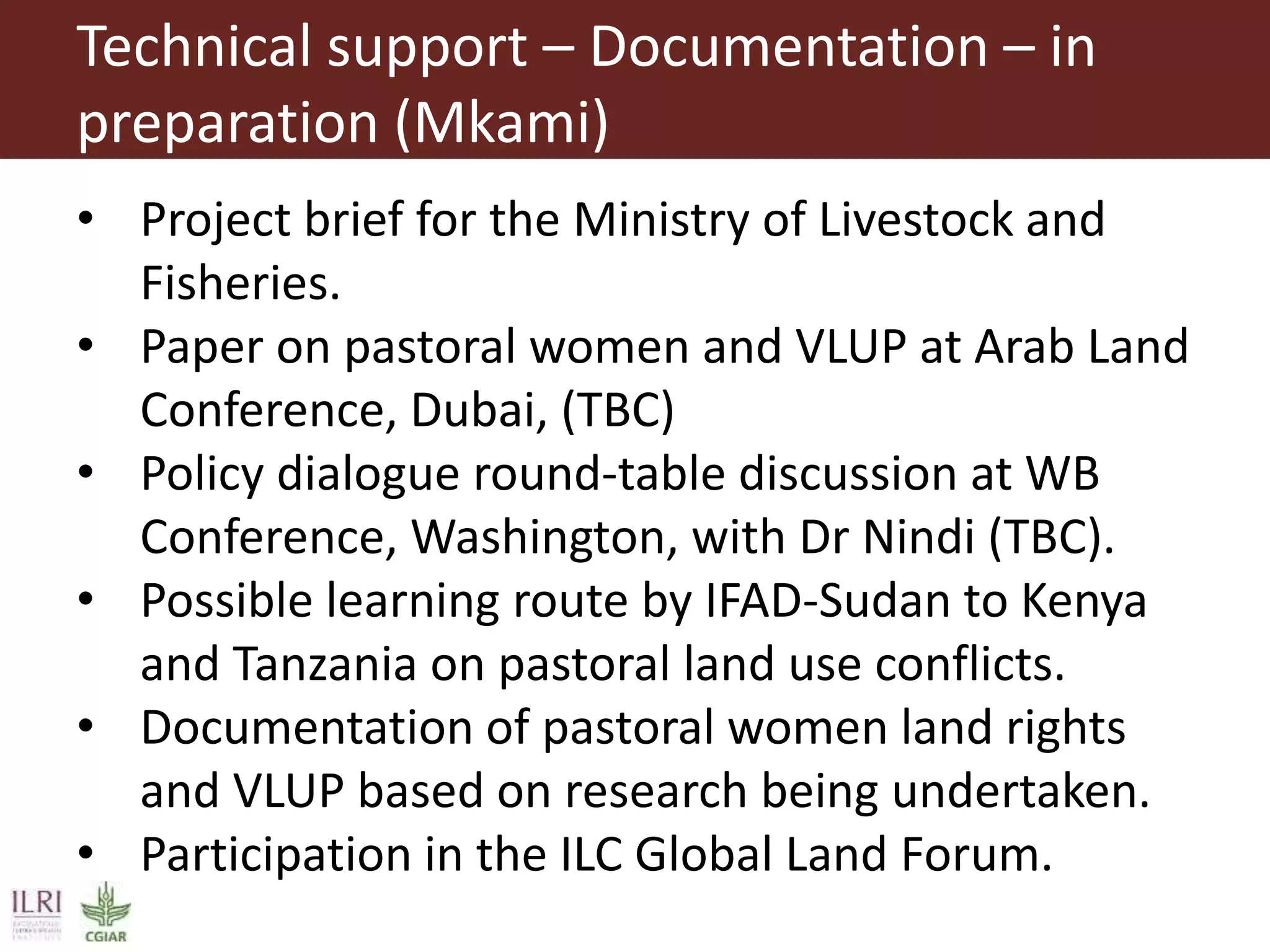 Technical support – Documentation – in
preparation (Mkami)
• Project brief for the Ministry of Livestock and
Fisheries.
• Paper on pastoral women and VLUP at Arab Land
Conference, Dubai, (TBC)
• Policy dialogue round-table discussion at WB
Conference, Washington, with Dr Nindi (TBC).
• Possible learning route by IFAD-Sudan to Kenya
and Tanzania on pastoral land use conflicts.
• Documentation of pastoral women land rights
and VLUP based on research being undertaken.
• Participation in the ILC Global Land Forum.
 