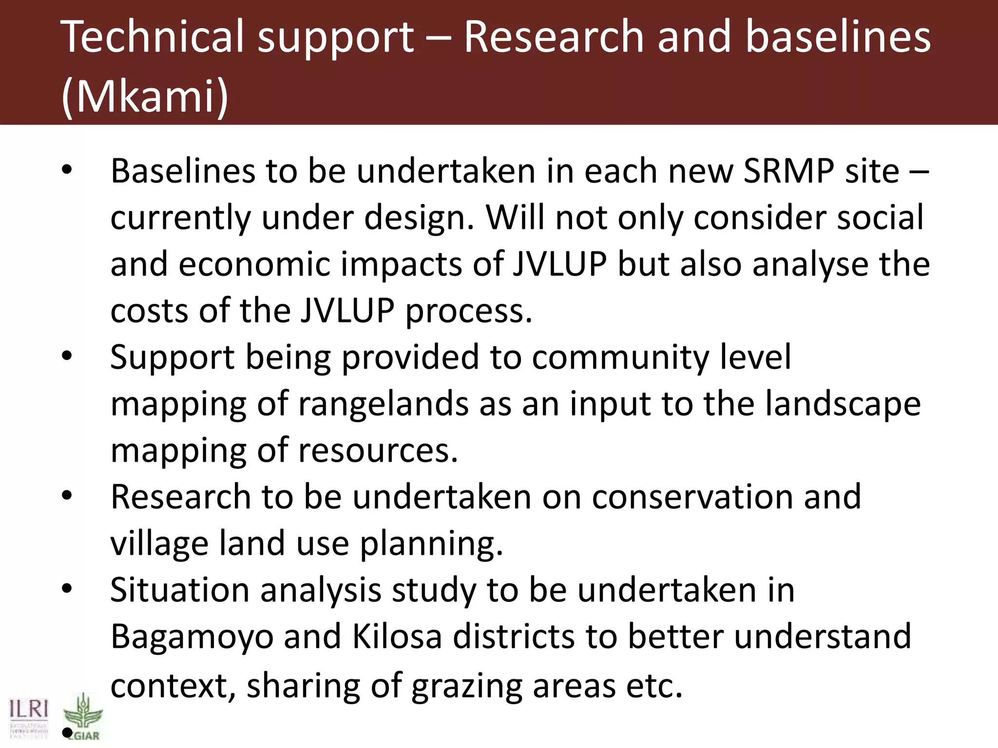 Technical support – Research and baselines
(Mkami)
• Baselines to be undertaken in each new SRMP site –
currently under design. Will not only consider social
and economic impacts of JVLUP but also analyse the
costs of the JVLUP process.
• Support being provided to community level
mapping of rangelands as an input to the landscape
mapping of resources.
• Research to be undertaken on conservation and
village land use planning.
• Situation analysis study to be undertaken in
Bagamoyo and Kilosa districts to better understand
context, sharing of grazing areas etc.
•
 