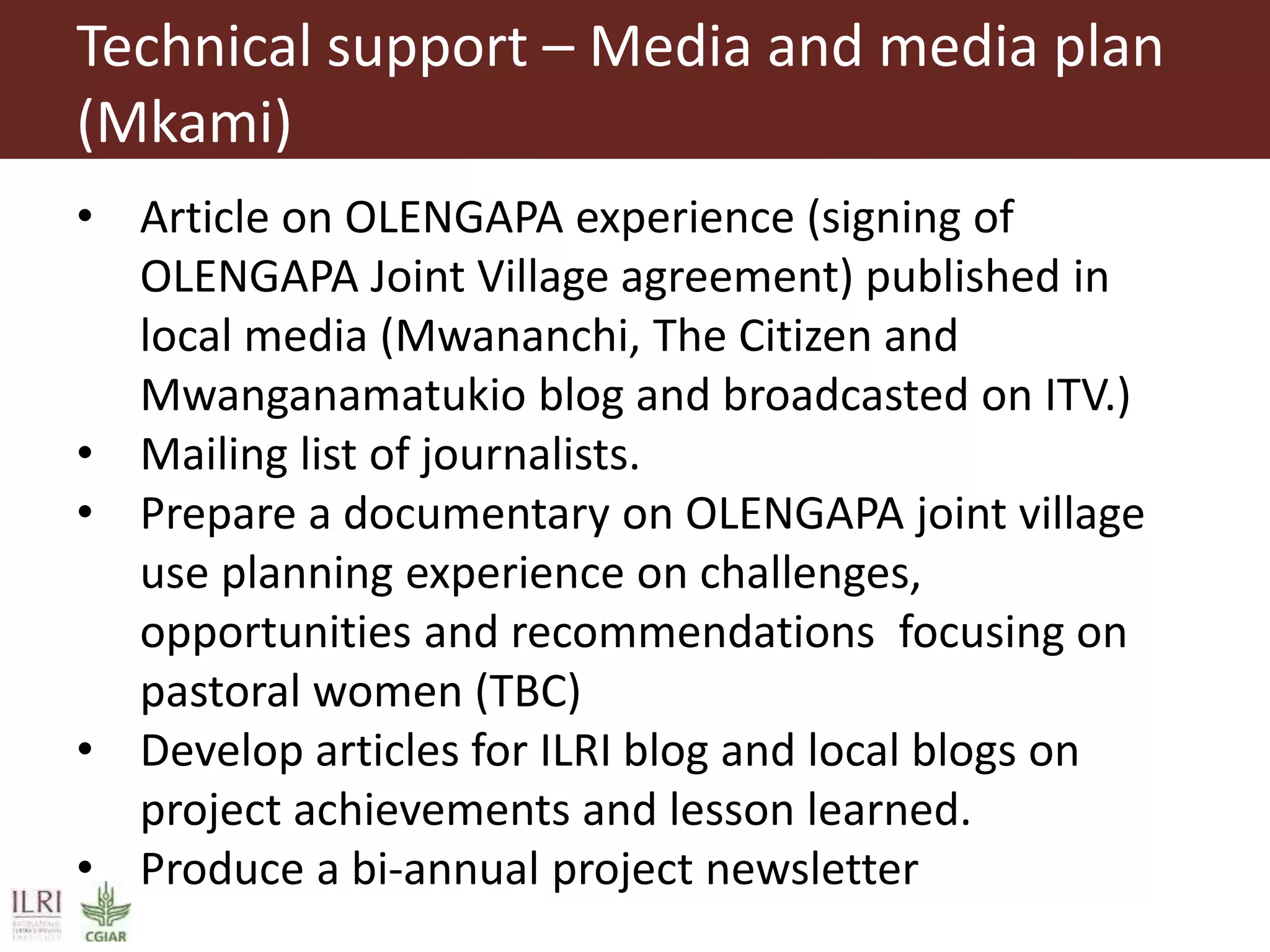 Technical support – Media and media plan
(Mkami)
• Article on OLENGAPA experience (signing of
OLENGAPA Joint Village agreement) published in
local media (Mwananchi, The Citizen and
Mwanganamatukio blog and broadcasted on ITV.)
• Mailing list of journalists.
• Prepare a documentary on OLENGAPA joint village
use planning experience on challenges,
opportunities and recommendations focusing on
pastoral women (TBC)
• Develop articles for ILRI blog and local blogs on
project achievements and lesson learned.
• Produce a bi-annual project newsletter
 
