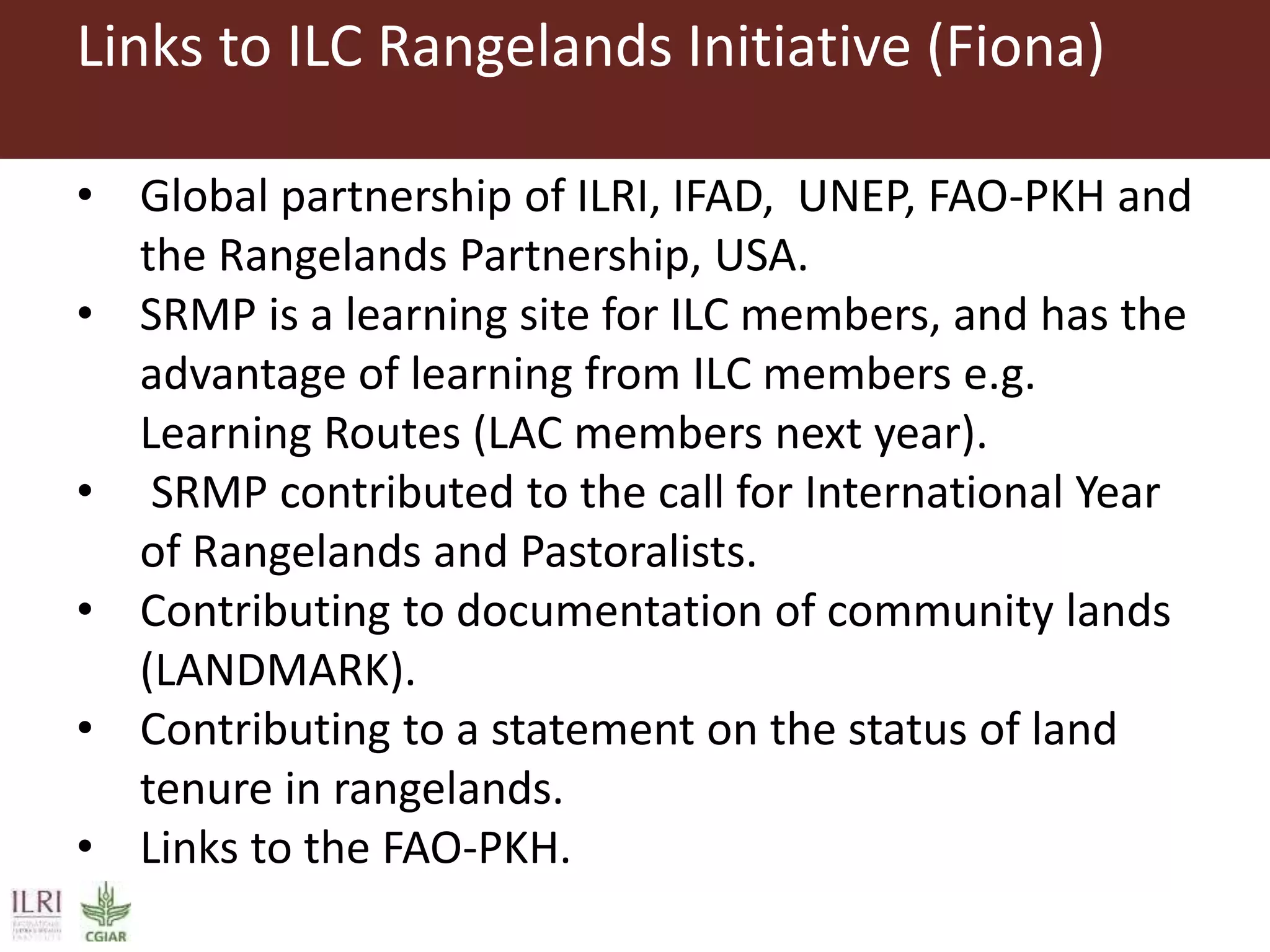 Links to ILC Rangelands Initiative (Fiona)
• Global partnership of ILRI, IFAD, UNEP, FAO-PKH and
the Rangelands Partnership, USA.
• SRMP is a learning site for ILC members, and has the
advantage of learning from ILC members e.g.
Learning Routes (LAC members next year).
• SRMP contributed to the call for International Year
of Rangelands and Pastoralists.
• Contributing to documentation of community lands
(LANDMARK).
• Contributing to a statement on the status of land
tenure in rangelands.
• Links to the FAO-PKH.
 