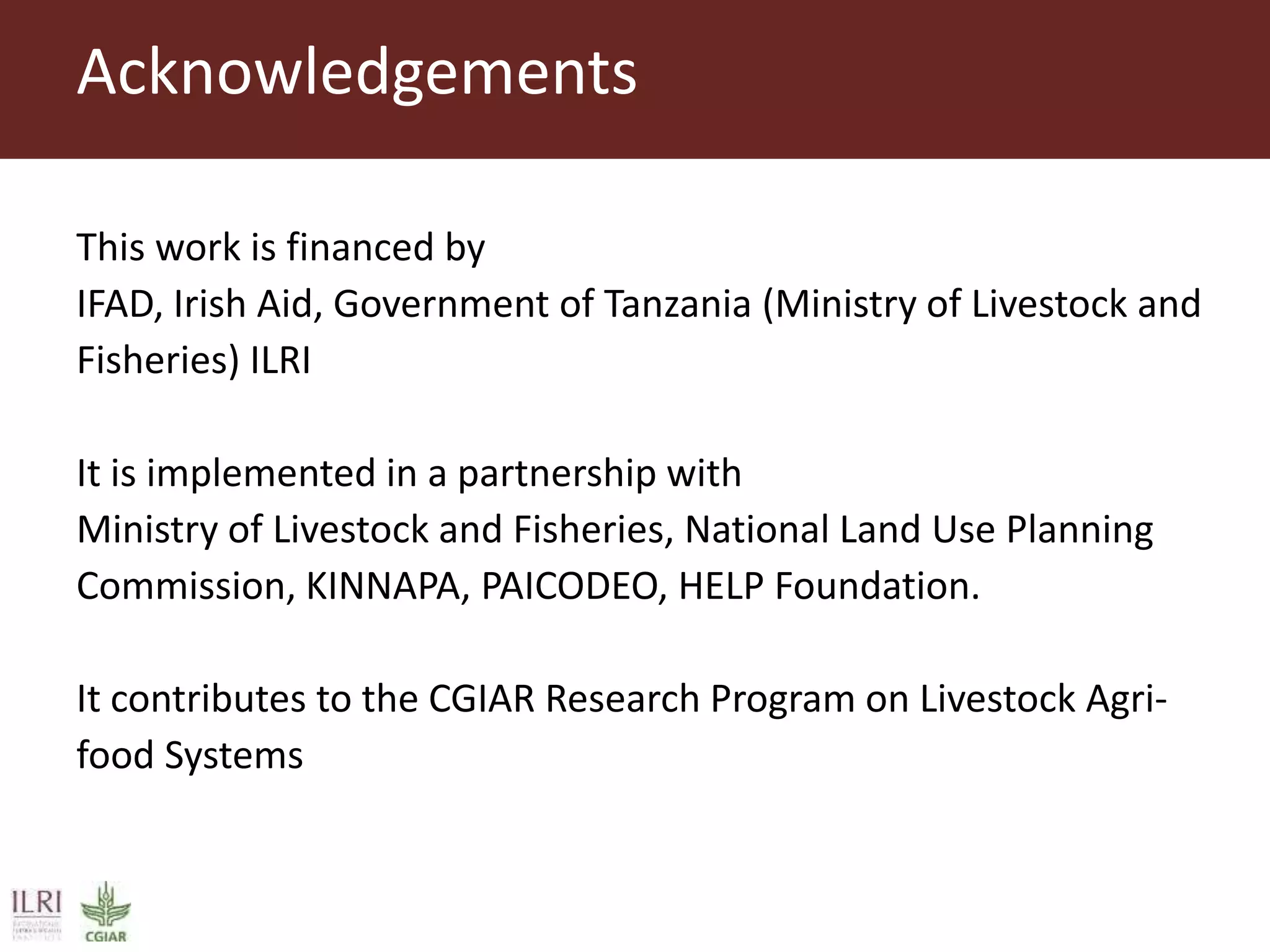 This work is financed by
IFAD, Irish Aid, Government of Tanzania (Ministry of Livestock and
Fisheries) ILRI
It is implemented in a partnership with
Ministry of Livestock and Fisheries, National Land Use Planning
Commission, KINNAPA, PAICODEO, HELP Foundation.
It contributes to the CGIAR Research Program on Livestock Agri-
food Systems
Acknowledgements
 