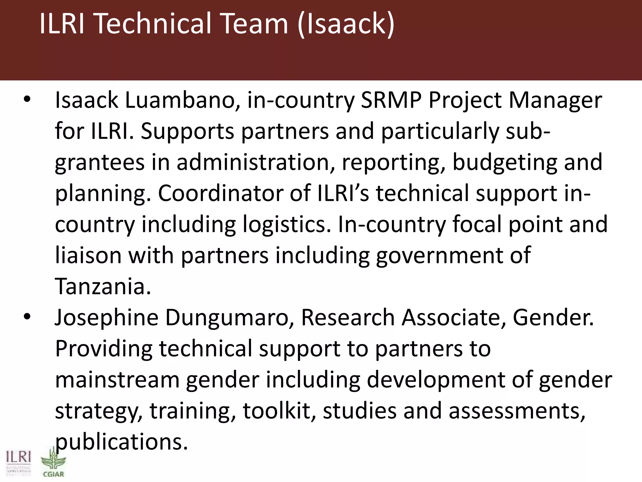 ILRI Technical Team (Isaack)
• Isaack Luambano, in-country SRMP Project Manager
for ILRI. Supports partners and particularly sub-
grantees in administration, reporting, budgeting and
planning. Coordinator of ILRI’s technical support in-
country including logistics. In-country focal point and
liaison with partners including government of
Tanzania.
• Josephine Dungumaro, Research Associate, Gender.
Providing technical support to partners to
mainstream gender including development of gender
strategy, training, toolkit, studies and assessments,
publications.
 